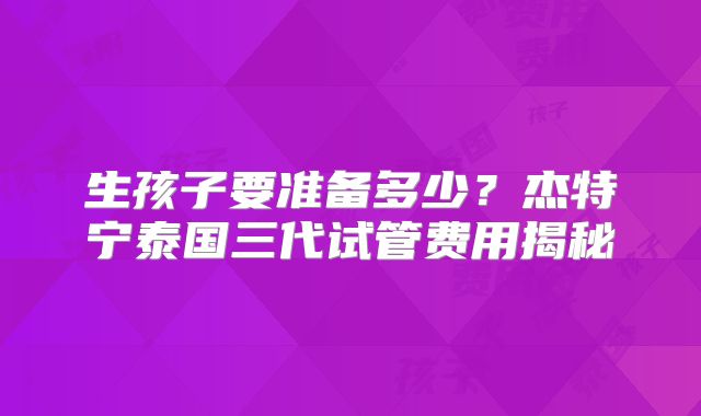 生孩子要准备多少？杰特宁泰国三代试管费用揭秘
