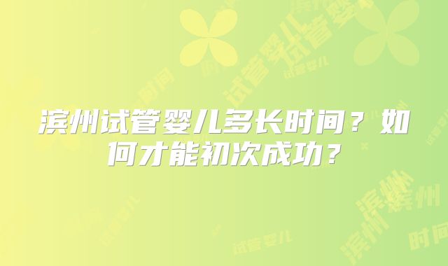 滨州试管婴儿多长时间？如何才能初次成功？