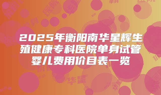2025年衡阳南华星辉生殖健康专科医院单身试管婴儿费用价目表一览