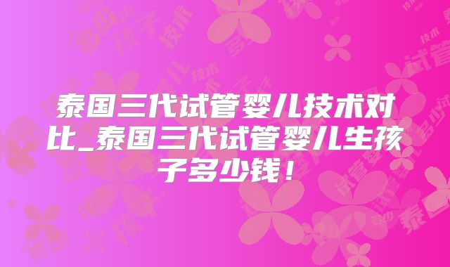泰国三代试管婴儿技术对比_泰国三代试管婴儿生孩子多少钱！