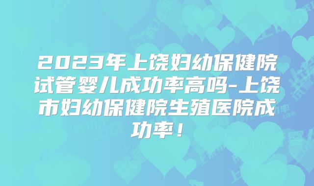 2023年上饶妇幼保健院试管婴儿成功率高吗-上饶市妇幼保健院生殖医院成功率！