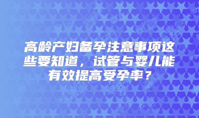 高龄产妇备孕注意事项这些要知道，试管与婴儿能有效提高受孕率？