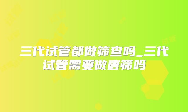 三代试管都做筛查吗_三代试管需要做唐筛吗