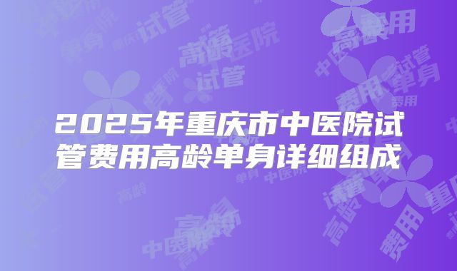 2025年重庆市中医院试管费用高龄单身详细组成