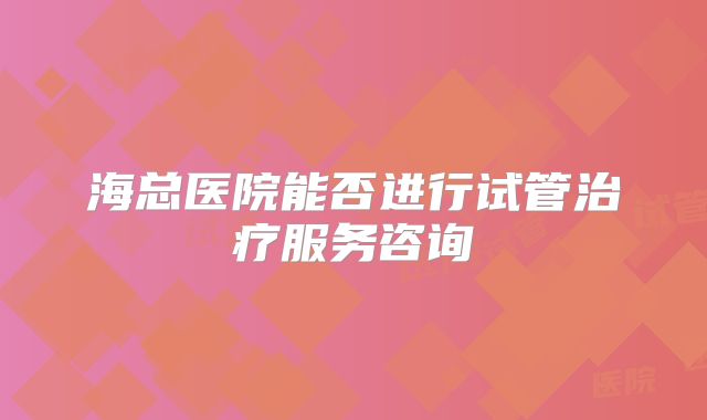海总医院能否进行试管治疗服务咨询