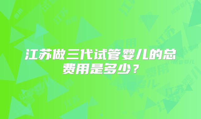 江苏做三代试管婴儿的总费用是多少？