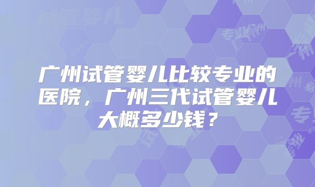 广州试管婴儿比较专业的医院，广州三代试管婴儿大概多少钱？