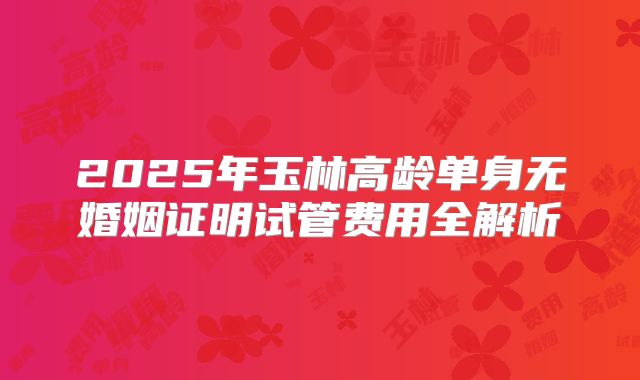 2025年玉林高龄单身无婚姻证明试管费用全解析