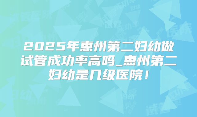 2025年惠州第二妇幼做试管成功率高吗_惠州第二妇幼是几级医院！