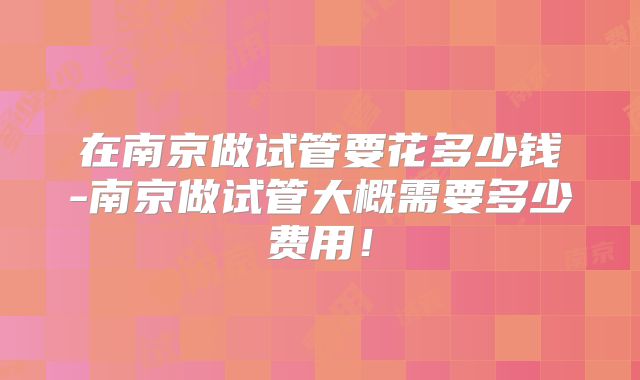 在南京做试管要花多少钱-南京做试管大概需要多少费用！
