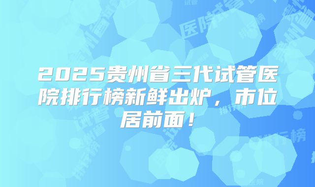 2025贵州省三代试管医院排行榜新鲜出炉，市位居前面！