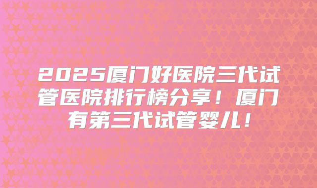 2025厦门好医院三代试管医院排行榜分享！厦门有第三代试管婴儿！
