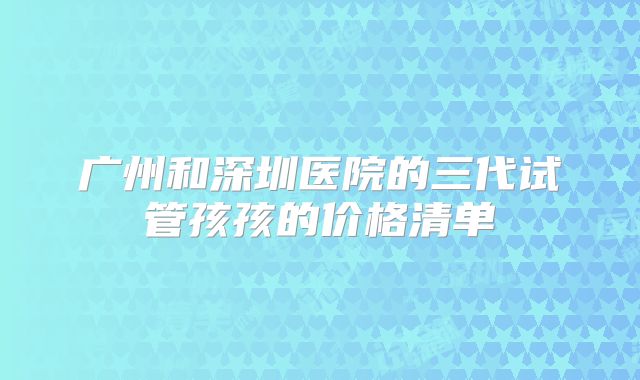 广州和深圳医院的三代试管孩孩的价格清单