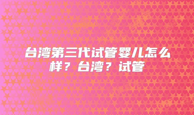 台湾第三代试管婴儿怎么样?台湾?试管