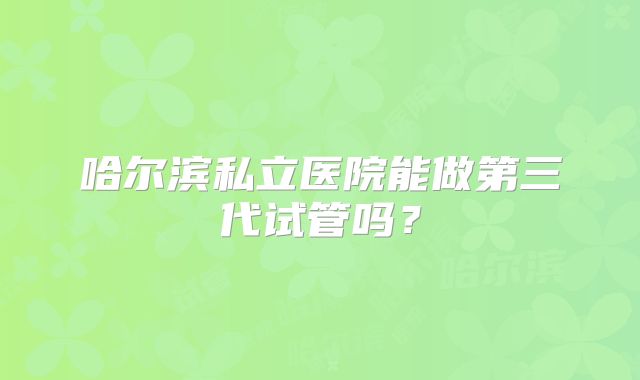 哈尔滨私立医院能做第三代试管吗?