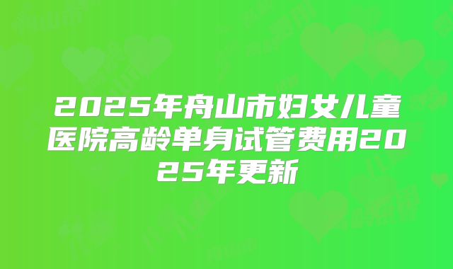 2025年舟山市妇女儿童医院高龄单身试管费用2025年更新