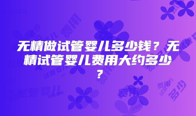 无精做试管婴儿多少钱？无精试管婴儿费用大约多少？