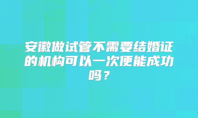 安徽做试管不需要结婚证的机构可以一次便能成功吗？