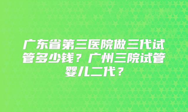 广东省第三医院做三代试管多少钱？广州三院试管婴儿二代？