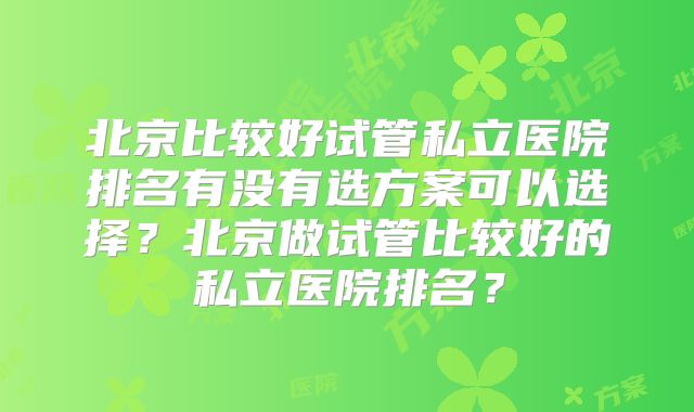 北京比较好试管私立医院排名有没有选方案可以选择?北京做试管比较好的私立医院排名?