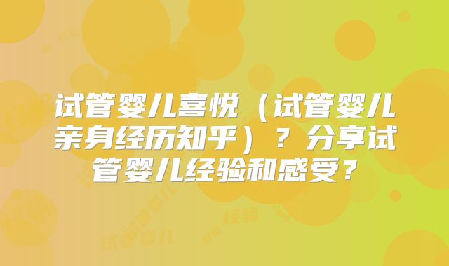 试管婴儿喜悦（试管婴儿亲身经历知乎）？分享试管婴儿经验和感受？