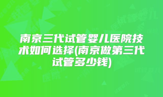 南京三代试管婴儿医院技术如何选择(南京做第三代试管多少钱)