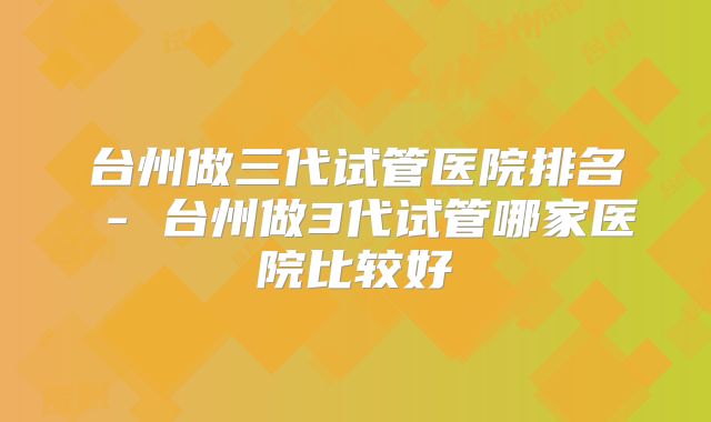 台州做三代试管医院排名 - 台州做3代试管哪家医院比较好