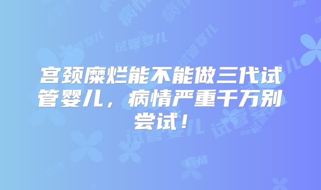 宫颈糜烂能不能做三代试管婴儿，病情严重千万别尝试！