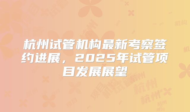 杭州试管机构最新考察签约进展，2025年试管项目发展展望