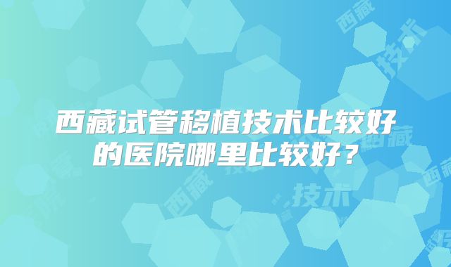 西藏试管移植技术比较好的医院哪里比较好？
