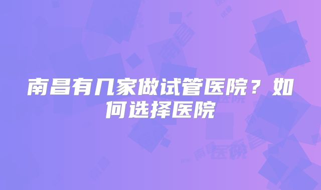 南昌有几家做试管医院？如何选择医院