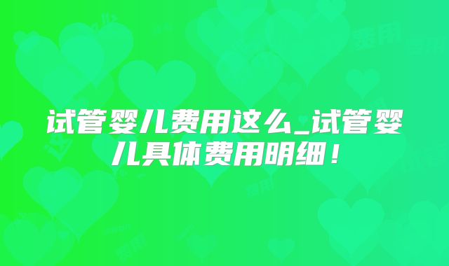 试管婴儿费用这么_试管婴儿具体费用明细！