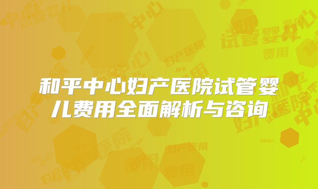 和平中心妇产医院试管婴儿费用全面解析与咨询