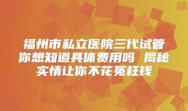 福州市私立医院三代试管你想知道具体费用吗 揭秘实情让你不花冤枉钱