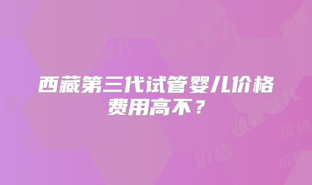 西藏第三代试管婴儿价格费用高不？
