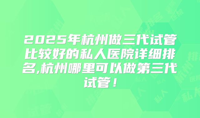2025年杭州做三代试管比较好的私人医院详细排名,杭州哪里可以做第三代试管！