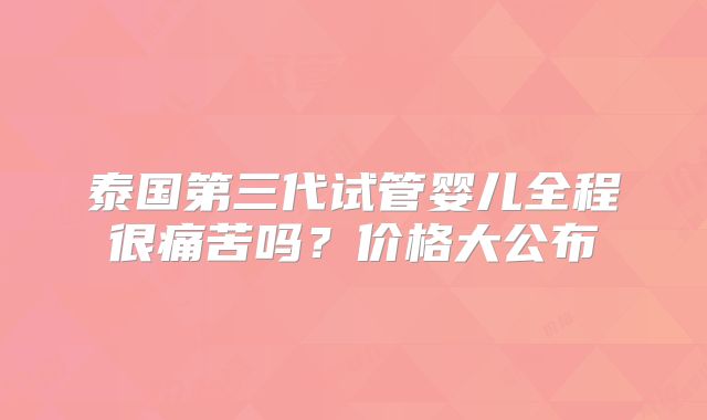 泰国第三代试管婴儿全程很痛苦吗？价格大公布