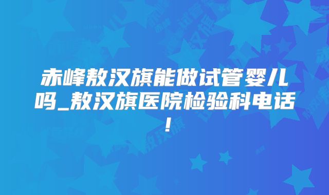 赤峰敖汉旗能做试管婴儿吗_敖汉旗医院检验科电话！