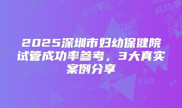 2025深圳市妇幼保健院试管成功率参考，3大真实案例分享