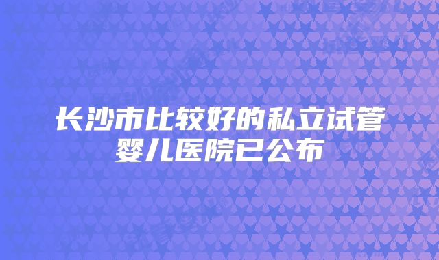 长沙市比较好的私立试管婴儿医院已公布