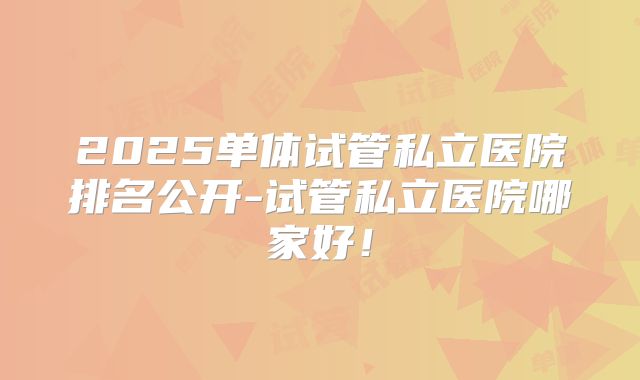 2025单体试管私立医院排名公开-试管私立医院哪家好!