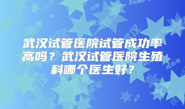 武汉试管医院试管成功率高吗？武汉试管医院生殖科哪个医生好？