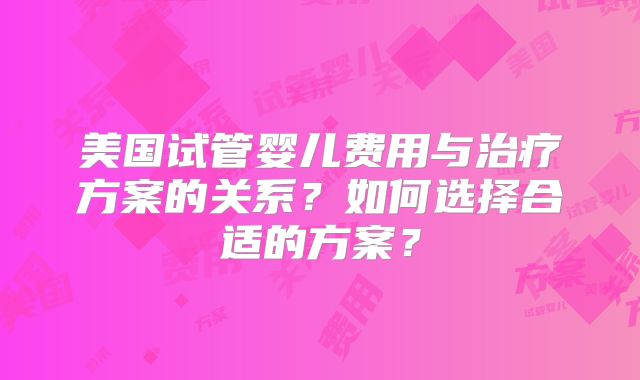 美国试管婴儿费用与治疗方案的关系?如何选择合适的方案?