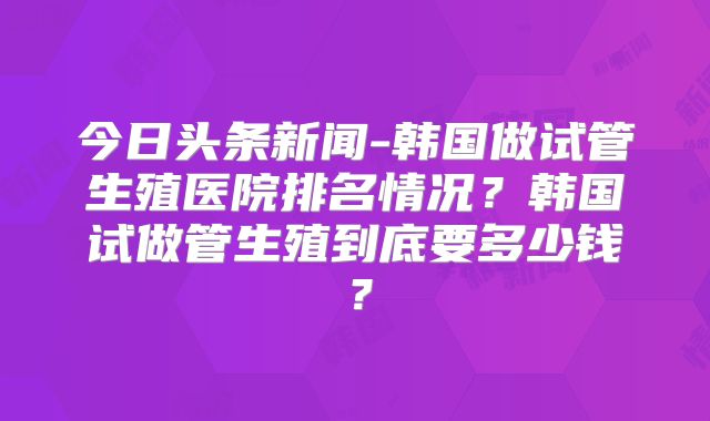今日头条新闻-韩国做试管生殖医院排名情况?韩国试做管生殖到底要多少钱?