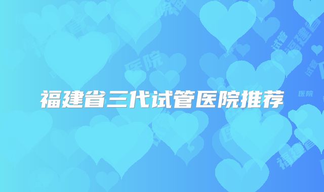 福建省三代试管医院推荐