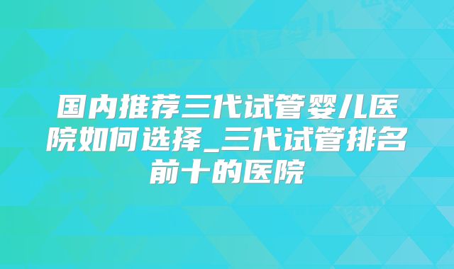 国内推荐三代试管婴儿医院如何选择_三代试管排名前十的医院