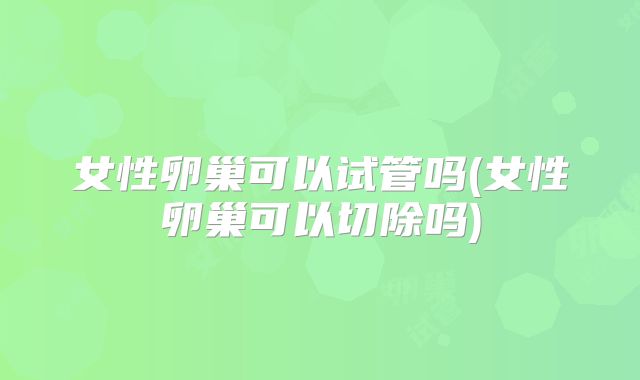 女性卵巢可以试管吗(女性卵巢可以切除吗)
