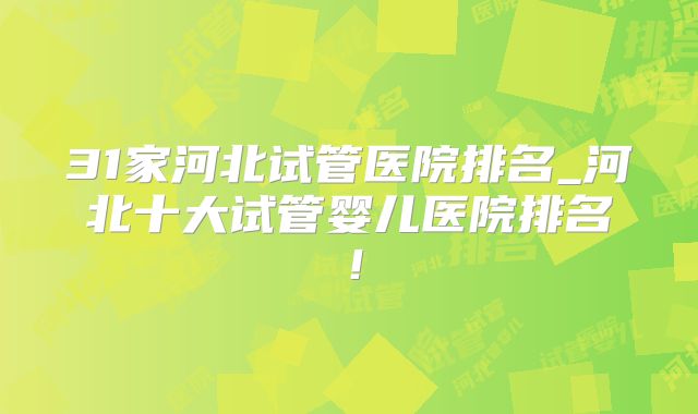 31家河北试管医院排名_河北十大试管婴儿医院排名！