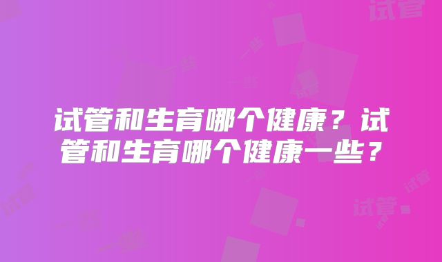 试管和生育哪个健康？试管和生育哪个健康一些？