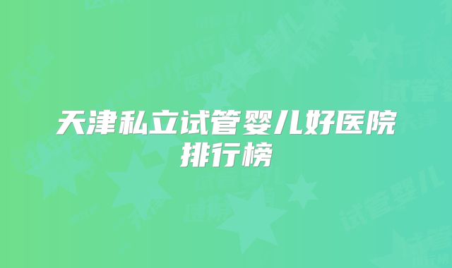 天津私立试管婴儿好医院排行榜